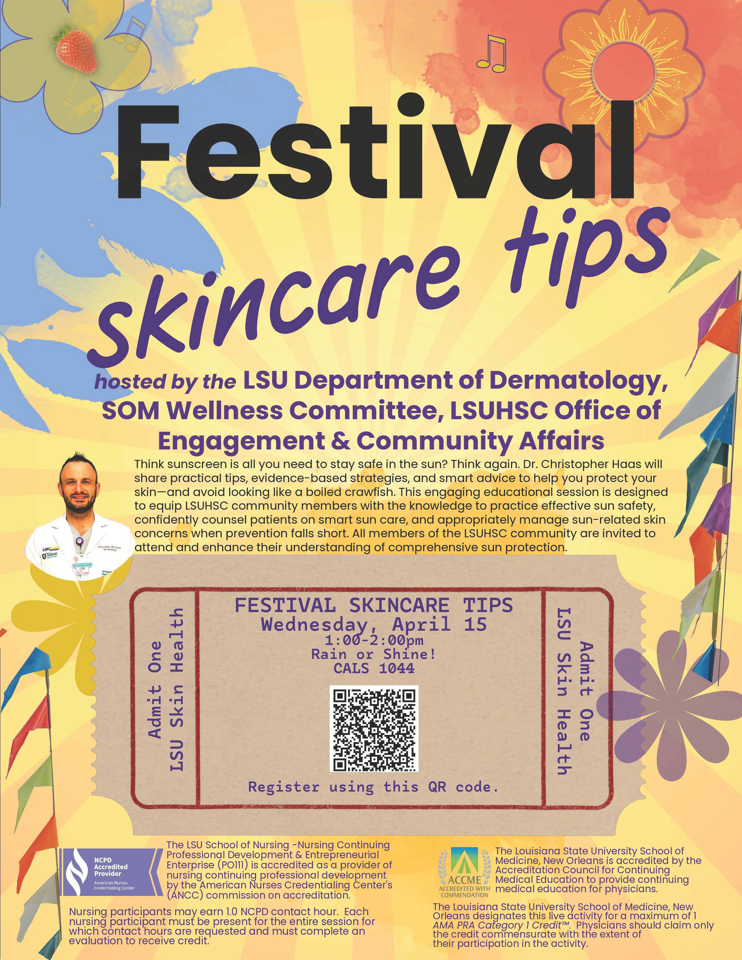 A digital flyer for an event titled “Festival Skincare,” hosted by LSUHSC Department of Dermatology, SOM Wellness Committee, and the Office of Engagement & Community Affairs. The flyer includes colorful abstract shapes and a QR code for registration. Event details read: “Wednesday, April 1, 1:00–2:00 PM, Rain or Shine! CALS 1044.” The flyer promotes a sun‑safety educational session with Dr. Christopher Haas, emphasizing practical, evidence‑based strategies for skin protection. It states that the event is open to all LSUHSC community members. The bottom portion includes accreditation information for nursing professional development and continuing medical education credits.